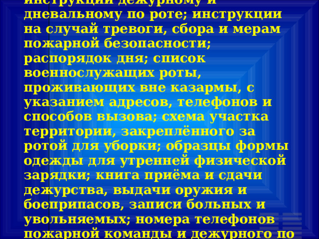 К документации относится: инструкции дежурному и дневальному по роте; инструкции на случай тревоги, сбора и мерам пожарной безопасности; распорядок дня; список военнослужащих роты, проживающих вне казармы, с указанием адресов, телефонов и способов вызова; схема участка территории, закреплённого за ротой для уборки; образцы формы одежды для утренней физической зарядки; книга приёма и сдачи дежурства, выдачи оружия и боеприпасов, записи больных и увольняемых; номера телефонов пожарной команды и дежурного по части 
