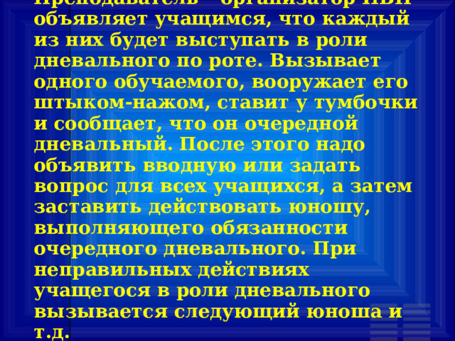 Преподаватель – организатор НВП объявляет учащимся, что каждый из них будет выступать в роли дневального по роте. Вызывает одного обучаемого, вооружает его штыком-нажом, ставит у тумбочки и сообщает, что он очередной дневальный. После этого надо объявить вводную или задать вопрос для всех учащихся, а затем заставить действовать юношу, выполняющего обязанности очередного дневального. При неправильных действиях учащегося в роли дневального вызывается следующий юноша и т.д. 