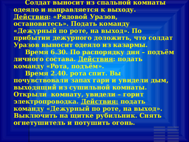  Солдат выносит из спальной комнаты одеяло и направляется к выходу. Действия : «Рядовой Уразов, остановитесь». Подать команду «Дежурный по роте, на выход». По прибытии дежурного доложить, что солдат Уразов выносит одеяло из казармы.  Время 6.30. По распорядку дня – подъём личного состава. Действия : подать команду «Рота, подъём».  Время 2.40. рота спит. Вы почувствовали запах гари и увидели дым, выходящий из сушильной комнаты. Открыли комнату, увидели – горит электропроводка. Действия: подать команду «Дежурный по роте, на выход». Выключить на щитке рубильник. Снять огнетушитель и потушить огонь. 