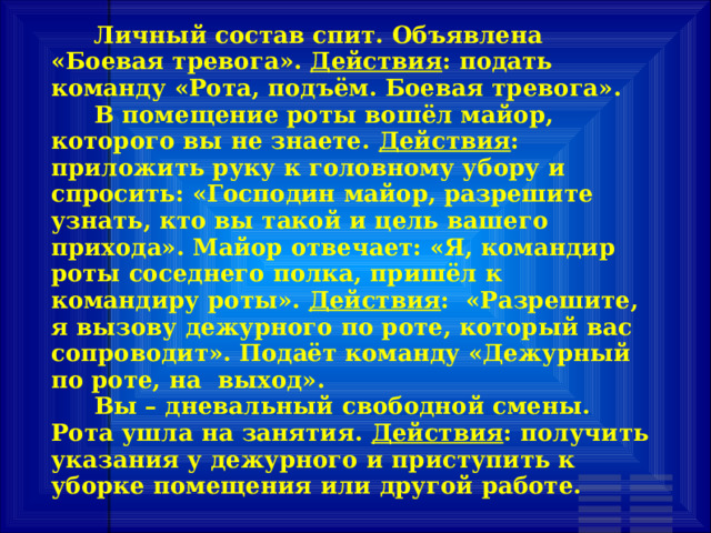  Личный состав спит. Объявлена «Боевая тревога». Действия : подать команду «Рота, подъём. Боевая тревога».  В помещение роты вошёл майор, которого вы не знаете. Действия : приложить руку к головному убору и спросить: «Господин майор, разрешите узнать, кто вы такой и цель вашего прихода». Майор отвечает: «Я, командир роты соседнего полка, пришёл к командиру роты». Действия : «Разрешите, я вызову дежурного по роте, который вас сопроводит». Подаёт команду «Дежурный по роте, на выход».  Вы – дневальный свободной смены. Рота ушла на занятия. Действия : получить указания у дежурного и приступить к уборке помещения или другой работе. 