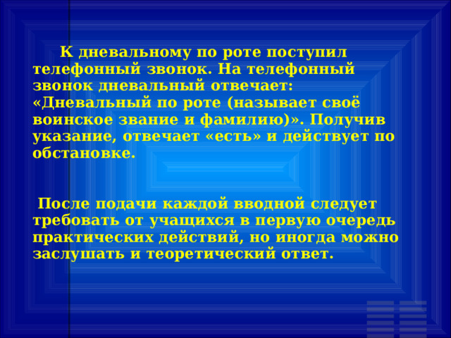  К дневальному по роте поступил телефонный звонок. На телефонный звонок дневальный отвечает: «Дневальный по роте (называет своё воинское звание и фамилию)». Получив указание, отвечает «есть» и действует по обстановке.    После подачи каждой вводной следует требовать от учащихся в первую очередь практических действий, но иногда можно заслушать и теоретический ответ. 