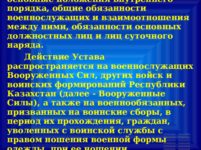       Настоящий Устав определяет основные положения внутреннего порядка, общие обязанности военнослужащих и взаимоотношения между ними, обязанности основных должностных лиц и лиц суточного наряда.       Действие Устава распространяется на военнослужащих Вооруженных Сил, других войск и воинских формирований Республики Казахстан (далее - Вооруженные Силы), а также на военнообязанных, призванных на воинские сборы, в период их прохождения, граждан, уволенных с воинской службы с правом ношения военной формы одежды, при ее ношении.  