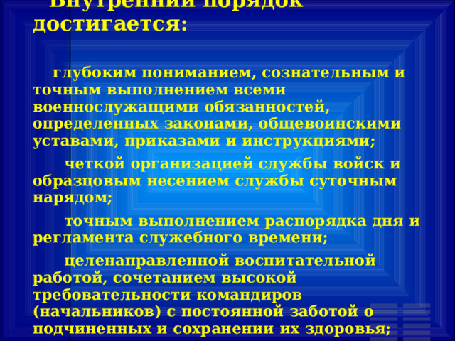        Внутренний порядок достигается:         глубоким пониманием, сознательным и точным выполнением всеми военнослужащими обязанностей, определенных законами, общевоинскими уставами, приказами и инструкциями;       четкой организацией службы войск и образцовым несением службы суточным нарядом;       точным выполнением распорядка дня и регламента служебного времени;       целенаправленной воспитательной работой, сочетанием высокой требовательности командиров (начальников) с постоянной заботой о подчиненных и сохранении их здоровья; 