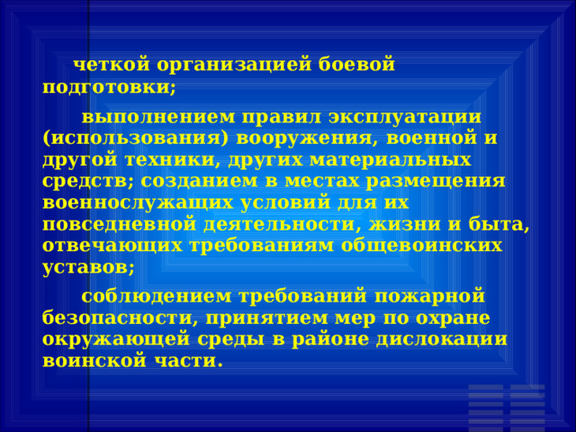        четкой организацией боевой подготовки;       выполнением правил эксплуатации (использования) вооружения, военной и другой техники, других материальных средств; созданием в местах размещения военнослужащих условий для их повседневной деятельности, жизни и быта, отвечающих требованиям общевоинских уставов;       соблюдением требований пожарной безопасности, принятием мер по охране окружающей среды в районе дислокации воинской части. 