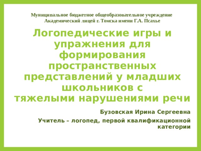 Муниципальное бюджетное общеобразовательное учреждение Академический лицей г. Томска имени Г.А. Псахье   Логопедические игры и упражнения для формирования  пространственных представлений у младших школьников с  тяжелыми нарушениями речи   Бузовская Ирина Сергеевна Учитель – логопед, первой квалификационной категории  