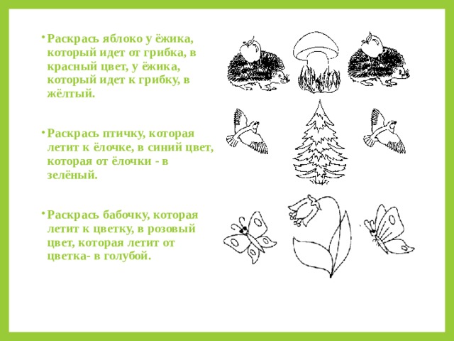 Раскрась яблоко у ёжика, который идет от грибка, в красный цвет, у ёжика, который идет к грибку, в жёлтый.  Раскрась птичку, которая летит к ёлочке, в синий цвет, которая от ёлочки - в зелёный.  Раскрась бабочку, которая летит к цветку, в розовый цвет, которая летит от цветка- в голубой.  