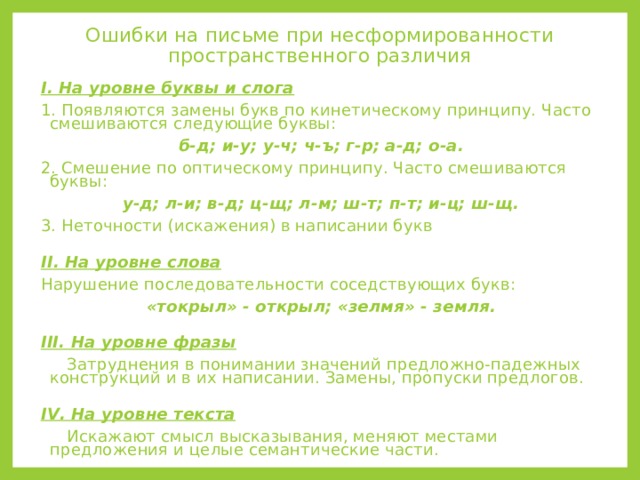 Ошибки на письме при несформированности  пространственного различия I . На уровне буквы и слога 1. Появляются замены букв по кинетическому принципу. Часто смешиваются следующие буквы: б-д; и-у; у-ч; ч-ъ; г-р; а-д; о-а. 2. Смешение по оптическому принципу. Часто смешиваются буквы: у-д; л-и; в-д; ц-щ; л-м; ш-т; п-т; и-ц; ш-щ. 3. Неточности (искажения) в написании букв  II . На уровне слова Нарушение последовательности соседствующих букв: «токрыл» - открыл; «зелмя» - земля.  III . На уровне фразы  Затруднения в понимании значений предложно-падежных конструкций и в их написании. Замены, пропуски предлогов.  IV . На уровне текста  Искажают смысл высказывания, меняют местами предложения и целые семантические части. 