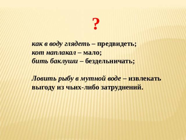 ? как в воду глядеть – предвидеть; кот наплакал – мало; бить баклуши – бездельничать;  Ловить рыбу в мутной воде – извлекать выгоду из чьих-либо затруднений. 