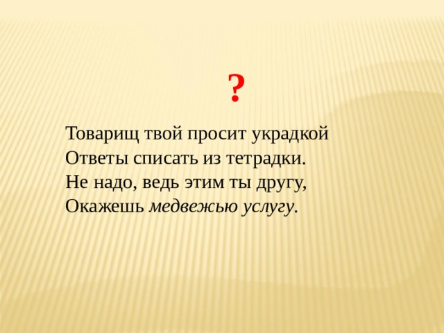 ? Товарищ твой просит украдкой Ответы списать из тетрадки. Не надо, ведь этим ты другу, Окажешь медвежью услугу . 