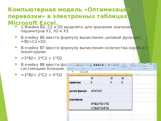 Компьютерная модель «Оптимизация перевозки» в электронных таблицах Microsoft Excel. 1.Ячейки B 2, C 2 и D 2 выделить для хранения значений параметров X 1, X 2 и X 3. В ячейку B 4 ввести формулу вычисления целевой функции: =B2+C2+D2. В ячейку B 7 ввести формулу вычисления количества коробок с мониторами: =3*B2+ 2*C2 + 1*D2 В ячейку B 8 ввести формулу вычисления количества коробок с системными блоками: =1*B2+ 2*C2 + 4*D2          
