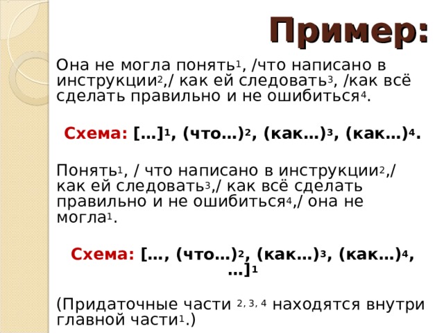 Пример: Она не могла понять 1 , /что написано в инструкции 2 ,/ как ей следовать 3 , /как всё сделать правильно и не ошибиться 4 . Схема: […] 1 , (что…) 2 , (как…) 3 , (как…) 4 . Понять 1 , / что написано в инструкции 2 ,/ как ей следовать 3 ,/ как всё сделать правильно и не ошибиться 4 ,/ она не могла 1 . Схема: […, (что…) 2 , (как…) 3 , (как…) 4 , …] 1  (Придаточные части  2, 3, 4  находятся внутри главной части 1 .) 