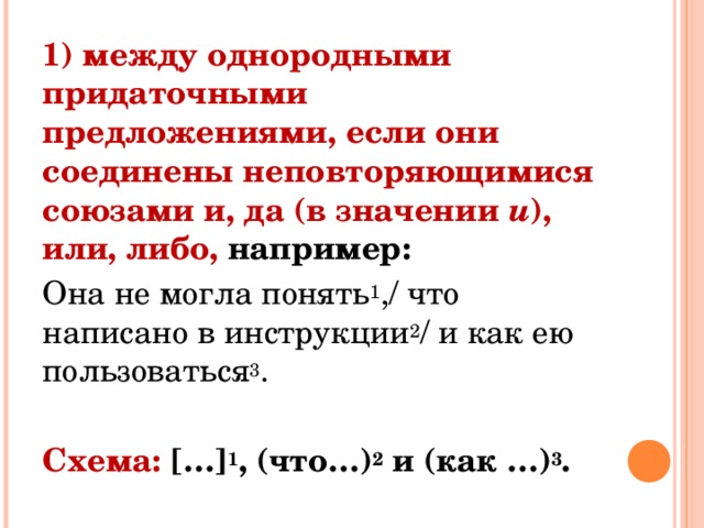 1) между однородными придаточными предложениями, если они соединены неповторяющимися союзами и, да (в значении  и ), или, либо, например: Она не могла понять 1 ,/ что написано в инструкции 2 / и как ею пользоваться 3 . Схема: […] 1 , (что…) 2  и (как …) 3 . 