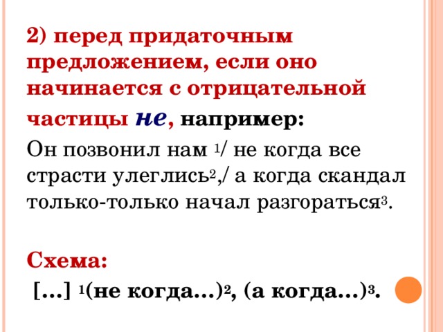 2) перед придаточным предложением, если оно начинается с отрицательной частицы  не , например: Он позвонил нам  1 / не когда все страсти улеглись 2 ,/ а когда скандал только-только начал разгораться 3 .  Схема:  […]  1 (не когда…) 2 , (а когда…) 3 . 