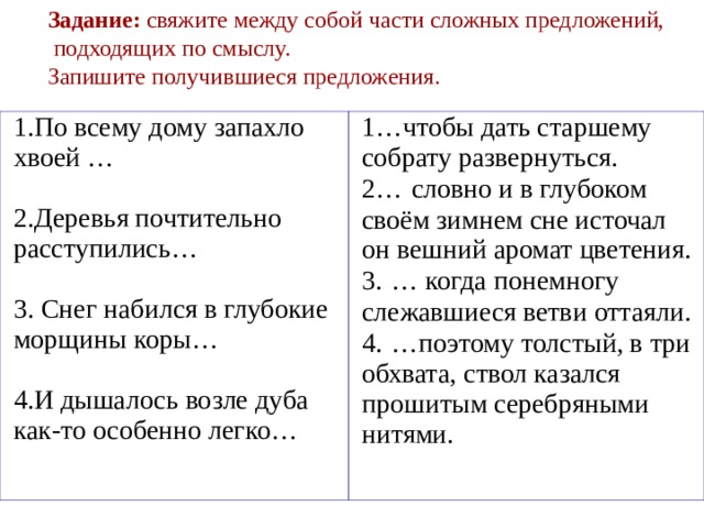 Задание: свяжите между собой части сложных предложений,  подходящих по смыслу. Запишите получившиеся предложения. 1.По всему дому запахло хвоей … 2.Деревья почтительно расступились… 3. Снег набился в глубокие морщины коры… 4.И дышалось возле дуба как-то особенно легко… 1…чтобы дать старшему собрату развернуться. 2…  словно и в глубоком своём зимнем сне источал он вешний аромат цветения. 3.  … когда понемногу слежавшиеся ветви оттаяли. 4.  …поэтому толстый, в три обхвата, ствол казался прошитым серебряными нитями. 