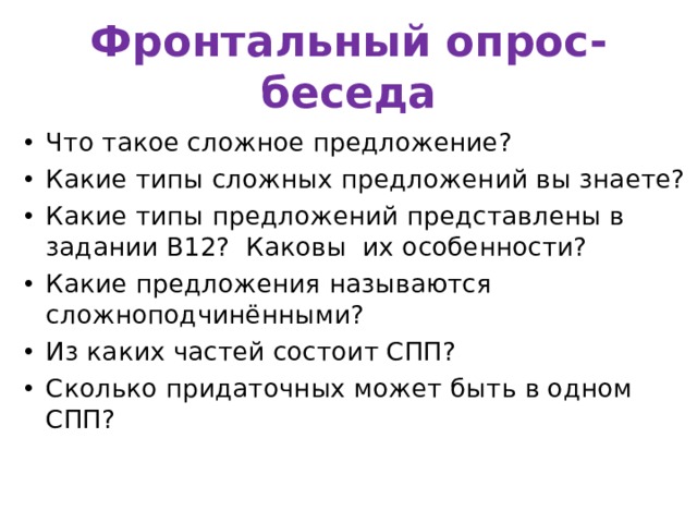 Фронтальный опрос-беседа Что такое сложное предложение? Какие типы сложных предложений вы знаете? Какие типы предложений представлены в задании В12? Каковы их особенности? Какие предложения называются сложноподчинёнными? Из каких частей состоит СПП? Сколько придаточных может быть в одном СПП? 