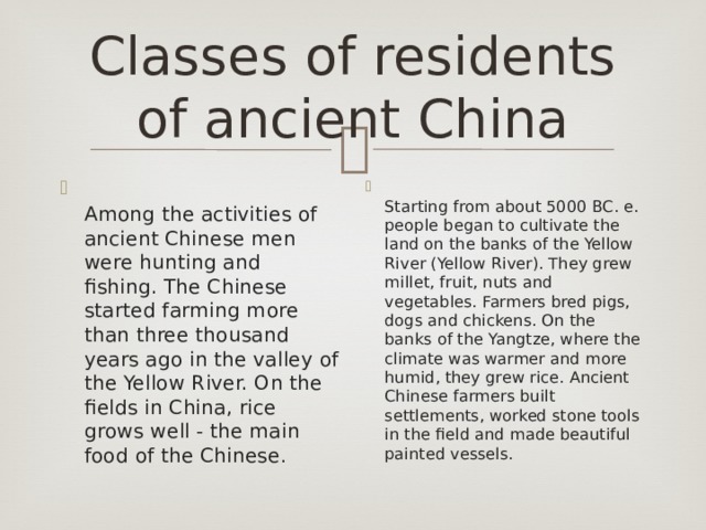 Classes of residents of ancient China  Among the activities of ancient Chinese men were hunting and fishing. The Chinese started farming more than three thousand years ago in the valley of the Yellow River. On the fields in China, rice grows well - the main food of the Chinese .  Starting from about 5000 BC. e. people began to cultivate the land on the banks of the Yellow River (Yellow River). They grew millet, fruit, nuts and vegetables. Farmers bred pigs, dogs and chickens. On the banks of the Yangtze, where the climate was warmer and more humid, they grew rice. Ancient Chinese farmers built settlements, worked stone tools in the field and made beautiful painted vessels. 