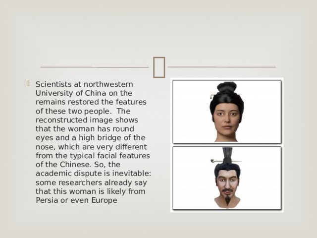 Scientists at northwestern University of China on the remains restored the features of these two people. The reconstructed image shows that the woman has round eyes and a high bridge of the nose, which are very different from the typical facial features of the Chinese. So, the academic dispute is inevitable: some researchers already say that this woman is likely from Persia or even Europe 