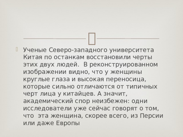 Ученые Северо-западного университета Китая по останкам восстановили черты этих двух людей.  В реконструированном изображении видно, что у женщины круглые глаза и высокая переносица, которые сильно отличаются от типичных черт лица у китайцев. А значит, академический спор неизбежен: одни исследователи уже сейчас говорят о том, что  эта женщина, скорее всего, из Персии или даже Европы 