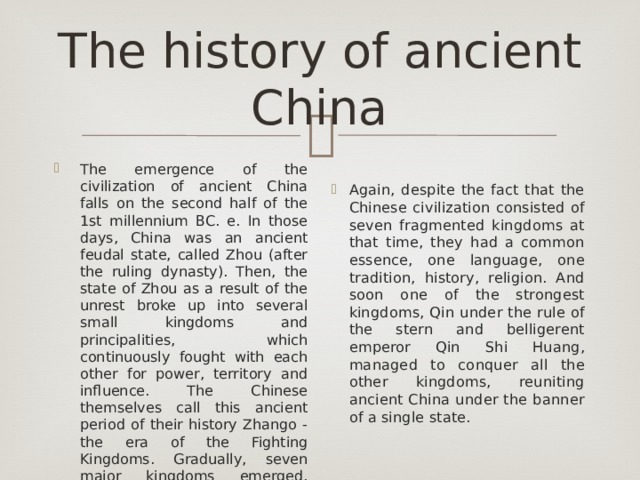 The history of ancient China The emergence of the civilization of ancient China falls on the second half of the 1st millennium BC. e. In those days, China was an ancient feudal state, called Zhou (after the ruling dynasty). Then, the state of Zhou as a result of the unrest broke up into several small kingdoms and principalities, which continuously fought with each other for power, territory and influence. The Chinese themselves call this ancient period of their history Zhango - the era of the Fighting Kingdoms. Gradually, seven major kingdoms emerged, which swallowed up all the others: Qin, Chu, Wei, Zhao, Han, Qi and Yan . Again, despite the fact that the Chinese civilization consisted of seven fragmented kingdoms at that time, they had a common essence, one language, one tradition, history, religion. And soon one of the strongest kingdoms, Qin under the rule of the stern and belligerent emperor Qin Shi Huang, managed to conquer all the other kingdoms, reuniting ancient China under the banner of a single state. 