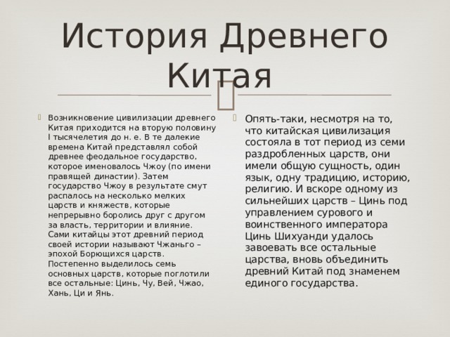 История Древнего Китая Возникновение цивилизации древнего Китая приходится на вторую половину І тысячелетия до н. е. В те далекие времена Китай представлял собой древнее феодальное государство, которое именовалось Чжоу (по имени правящей династии). Затем государство Чжоу в результате смут распалось на несколько мелких царств и княжеств, которые непрерывно боролись друг с другом за власть, территории и влияние. Сами китайцы этот древний период своей истории называют Чжаньго – эпохой Борющихся царств. Постепенно выделилось семь основных царств, которые поглотили все остальные: Цинь, Чу, Вей, Чжао, Хань, Ци и Янь. Опять-таки, несмотря на то, что китайская цивилизация состояла в тот период из семи раздробленных царств, они имели общую сущность, один язык, одну традицию, историю, религию. И вскоре одному из сильнейших царств – Цинь под управлением сурового и воинственного императора Цинь Шихуанди удалось завоевать все остальные царства, вновь объединить древний Китай под знаменем единого государства. 