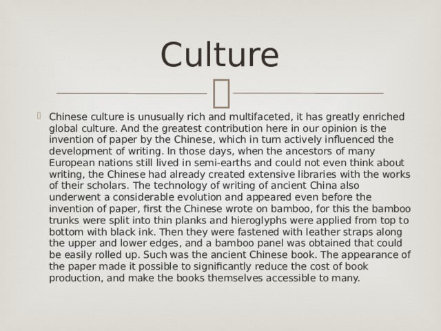 Сulture Chinese culture is unusually rich and multifaceted, it has greatly enriched global culture. And the greatest contribution here in our opinion is the invention of paper by the Chinese, which in turn actively influenced the development of writing. In those days, when the ancestors of many European nations still lived in semi-earths and could not even think about writing, the Chinese had already created extensive libraries with the works of their scholars.  The technology of writing of ancient China also underwent a considerable evolution and appeared even before the invention of paper, first the Chinese wrote on bamboo, for this the bamboo trunks were split into thin planks and hieroglyphs were applied from top to bottom with black ink. Then they were fastened with leather straps along the upper and lower edges, and a bamboo panel was obtained that could be easily rolled up. Such was the ancient Chinese book. The appearance of the paper made it possible to significantly reduce the cost of book production, and make the books themselves accessible to many. 