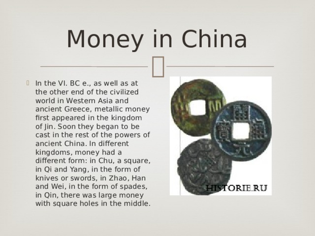 Money in Сhina In the VI. BC e., as well as at the other end of the civilized world in Western Asia and ancient Greece, metallic money first appeared in the kingdom of Jin. Soon they began to be cast in the rest of the powers of ancient China. In different kingdoms, money had a different form: in Chu, a square, in Qi and Yang, in the form of knives or swords, in Zhao, Han and Wei, in the form of spades, in Qin, there was large money with square holes in the middle. 