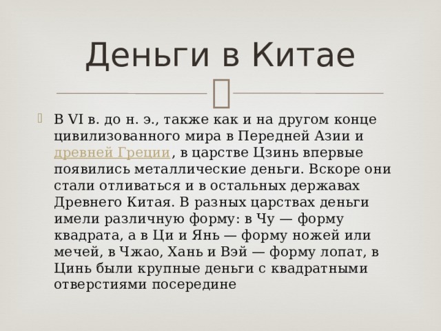 Деньги в Китае В VI в. до н. э., также как и на другом конце цивилизованного мира в Передней Азии и  древней Греции , в царстве Цзинь впервые появились металлические деньги. Вскоре они стали отливаться и в остальных державах Древнего Китая. В разных царствах деньги имели различную форму: в Чу — форму квадрата, а в Ци и Янь — форму ножей или мечей, в Чжао, Хань и Вэй — форму лопат, в Цинь были крупные деньги с квадратными отверстиями посередине 