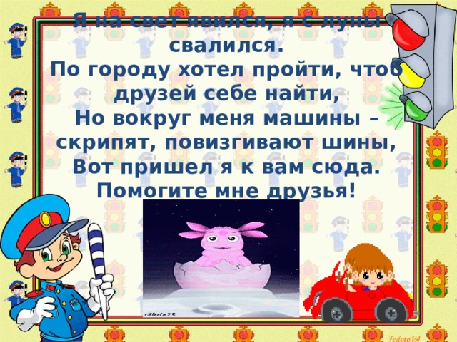 Я на свет явился, я с луны свалился. По городу хотел пройти, чтоб друзей себе найти, Но вокруг меня машины – скрипят, повизгивают шины, Вот пришел я к вам сюда. Помогите мне друзья! г . 