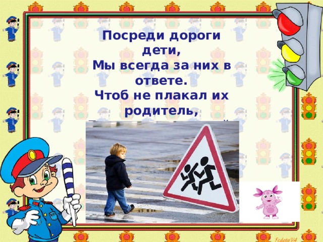 Посреди дороги дети,  Мы всегда за них в ответе.  Чтоб не плакал их родитель,  Будь внимательней, водитель! Посреди дороги дети,   