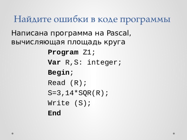 Найдите ошибки в коде программы Написана программа на Pascal, вычисляющая площадь круга Program Z1; Var R,S: integer; Begin ; Read (R); S=3,14*SQR(R); Write (S); End 