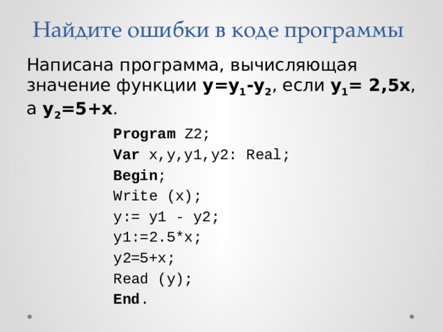 Найдите ошибки в коде программы Написана программа, вычисляющая значение функции у=у 1 -у 2 , если у 1 = 2,5х , а у 2 =5+х . Program Z2; Var x,y,y1,y2: Real; Begin ; Write (x); y:= y1 - у2; y1:=2.5*x; у2=5+х; Read (y); End . 
