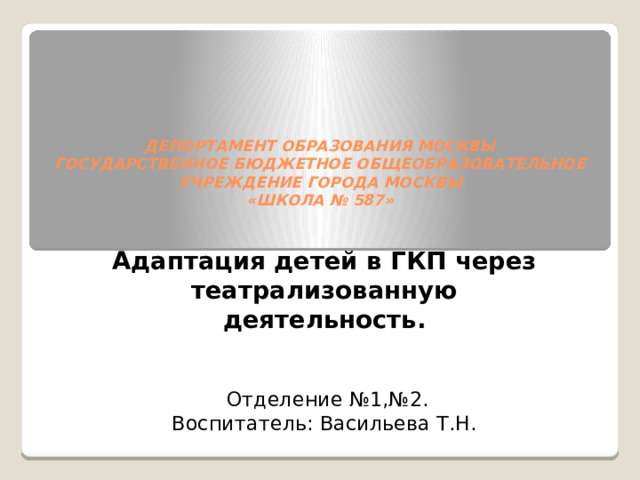       ДЕПОРТАМЕНТ ОБРАЗОВАНИЯ МОСКВЫ  ГОСУДАРСТВЕННОЕ БЮДЖЕТНОЕ ОБЩЕОБРАЗОВАТЕЛЬНОЕ  УЧРЕЖДЕНИЕ ГОРОДА МОСКВЫ  «ШКОЛА № 587»         Адаптация детей в ГКП через театрализованную деятельность.   Отделение №1,№2. Воспитатель: Васильева Т.Н. 