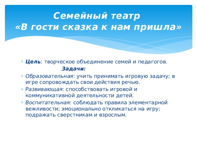 Семейный театр  «В гости сказка к нам пришла» Цель : творческое объединение семей и педагогов.  Задачи: Образовательная : учить принимать игровую задачу; в игре сопровождать свои действия речью. Развивающая : способствовать игровой и коммуникативной деятельности детей. Воспитательная : соблюдать правила элементарной вежливости; эмоционально откликаться на игру; подражать сверстникам и взрослым. 