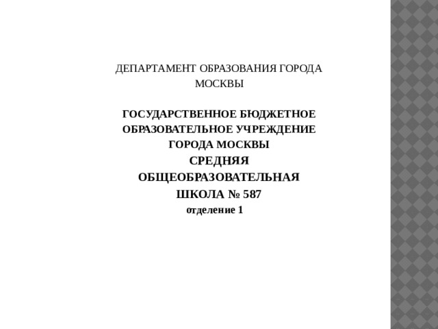 ДЕПАРТАМЕНТ ОБРАЗОВАНИЯ ГОРОДА МОСКВЫ  ГОСУДАРСТВЕННОЕ БЮДЖЕТНОЕ ОБРАЗОВАТЕЛЬНОЕ УЧРЕЖДЕНИЕ ГОРОДА МОСКВЫ СРЕДНЯЯ ОБЩЕОБРАЗОВАТЕЛЬНАЯ ШКОЛА № 587 отделение 1     