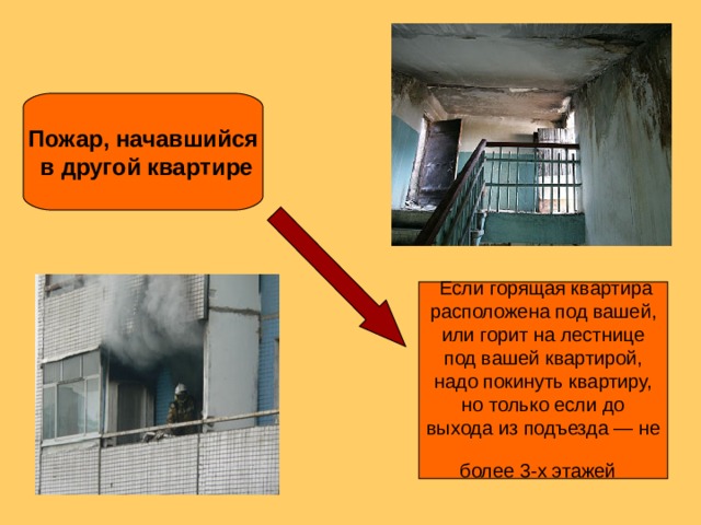 Пожар, начавшийся  в другой квартире  Если горящая квартира расположена под вашей, или горит на лестнице под вашей квартирой, надо покинуть квартиру, но только если до выхода из подъезда — не более 3-х этажей  