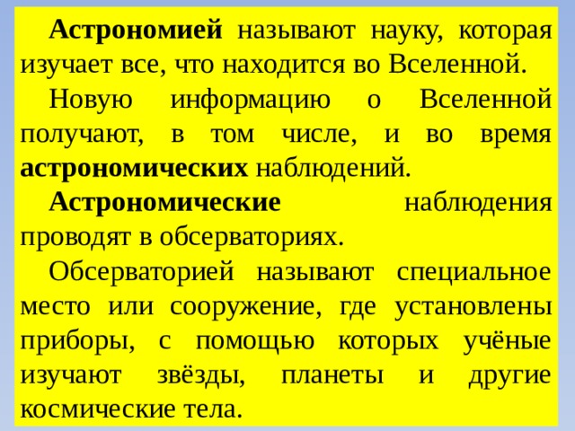 Астрономией называют науку, которая изучает все, что находится во Вселенной. Новую информацию о Вселенной получают, в том числе, и во время астрономических наблюдений. Астрономические наблюдения проводят в обсерваториях. Обсерваторией называют специальное место или сооружение, где установлены приборы, с помощью которых учёные изучают звёзды, планеты и другие космические тела. 