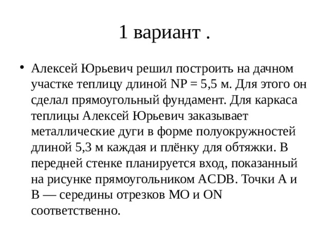 1 вариант . Алексей Юрьевич решил построить на дачном участке теплицу длиной NP = 5,5 м. Для этого он сделал прямоугольный фундамент. Для каркаса теплицы Алексей Юрьевич заказывает металлические дуги в форме полуокружностей длиной 5,3 м каждая и плёнку для обтяжки. В передней стенке планируется вход, показанный на рисунке прямоугольником ACDB. Точки A и B — середины отрезков MO и ON соответственно. 