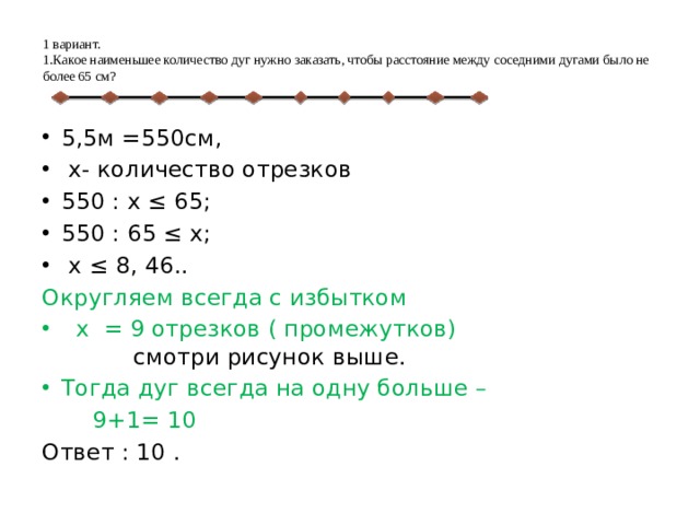  1 вариант.  1.Какое наименьшее количество дуг нужно заказать, чтобы расстояние между соседними дугами было не более 65 см?    5,5м =550см,  х- количество отрезков 550 : х ≤ 65; 550 : 65 ≤ х;  х ≤ 8, 46.. Округляем всегда с избытком  х = 9 отрезков ( промежутков) смотри рисунок выше. Тогда дуг всегда на одну больше –  9+1= 10 Ответ : 10 . 