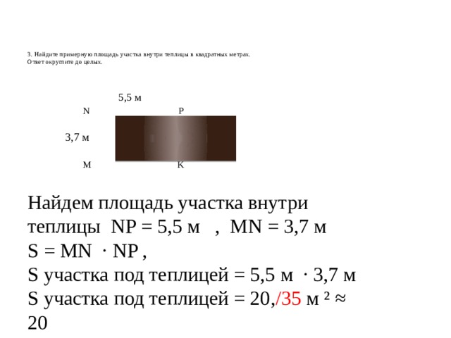      3. Найдите примерную площадь участка внутри теплицы в квадратных метрах.  Ответ округлите до целых.      5,5 м  N P  3,7 м  M K Найдем площадь участка внутри теплицы NP = 5,5 м , MN = 3,7 м S = MN · NP , S участка под теплицей = 5,5 м · 3,7 м S участка под теплицей = 20, /35 м ² ≈ 20 Ответ. 20 . 