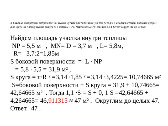     4. Сколько квадратных метров плёнки нужно купить для теплицы с учётом передней и задней стенок, включая дверь? Для крепежа плёнку нужно покупать с запасом 10%. Число возьмите равным 3,14. Ответ округлите до целых.       Найдем площадь участка внутри теплицы  NP = 5,5 м , MN= D = 3,7 м , L= 5,8м,  R= 3,7:2=1,85м S боковой поверхности = L · NP  = 5,8 · 5,5 = 31,9 м² , S круга = π·R ² =3,14 ·1,85 ² =3,14 ·3,4225= 10,74665 м²  S=боковой поверхности + S круга = 31,9 + 10,74665= 42,64665 м² . Тогда 1,1 ·S = S + 0, 1 S =42,64665 + 4,264665= 46, 911315 ≈ 47 м² . Округлим до целых 47. Ответ. 47 . 