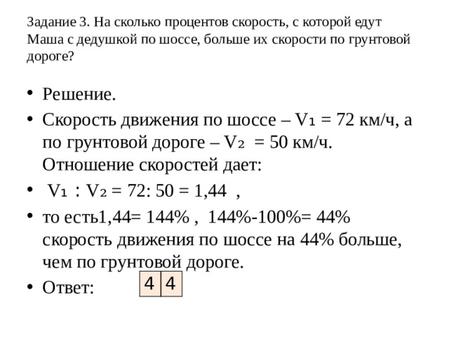 Задание 3. На сколько процентов скорость, с которой едут Маша с дедушкой по шоссе, больше их скорости по грунтовой дороге?   Решение. Скорость движения по шоссе – V ₁ = 72 км/ч, а по грунтовой дороге – V₂ = 50 км/ч. Отношение скоростей дает:  V ₁ : V₂ = 72: 50 = 1,44 , то есть1,44= 144% , 144%-100%= 44% скорость движения по шоссе на 44% больше, чем по грунтовой дороге. Ответ:  4 4 