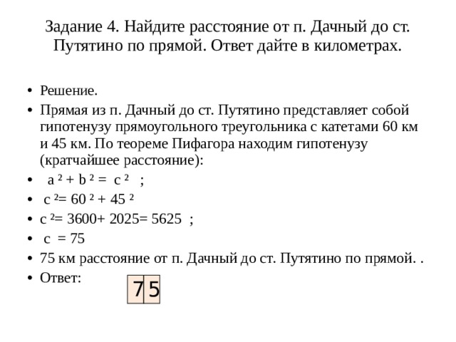 Задание 4. Найдите расстояние от п. Дачный до ст. Путятино по прямой. Ответ дайте в километрах.   Решение. Прямая из п. Дачный до ст. Путятино представляет собой гипотенузу прямоугольного треугольника с катетами 60 км и 45 км. По теореме Пифагора находим гипотенузу (кратчайшее расстояние):   а ² + b ² = c ² ;  c ²= 60 ² + 45 ² c ²= 3600+ 2025= 5625 ;  c = 75 75 км расстояние от п. Дачный до ст. Путятино по прямой. . Ответ: 7 5 