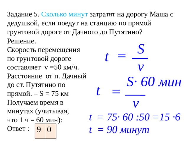 Задание 5.  Сколько минут затратят на дорогу Маша с дедушкой, если поедут на станцию по прямой грунтовой дороге от Дачного до Путятино? Решение. Скорость перемещения по грунтовой дороге составляет v =50 км/ч. Расстояние от п. Дачный до ст. Путятино по прямой. – S = 75 км Получаем время в минутах (учитывая, что 1 ч = 60 мин): Ответ : S = t v S· 60 мин t = v t = 75· 60 :50 =15 ·6 t = 90 минут 9 0 