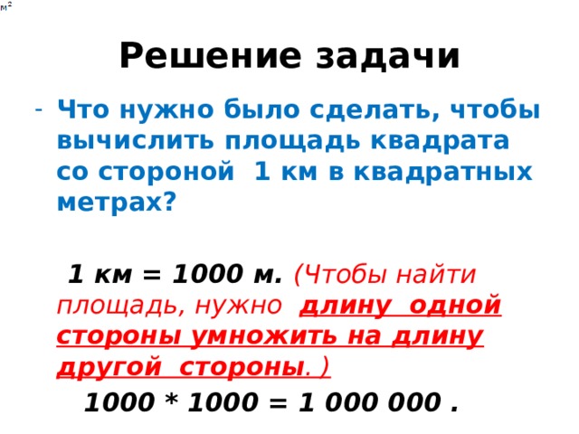 Решение задачи Что нужно было сделать, чтобы вычислить площадь квадрата со стороной 1 км в квадратных метрах?  1 км = 1000 м. (Чтобы найти площадь, нужно длину одной стороны умножить на длину другой стороны . )  1000 * 1000 = 1 000 000 . 
