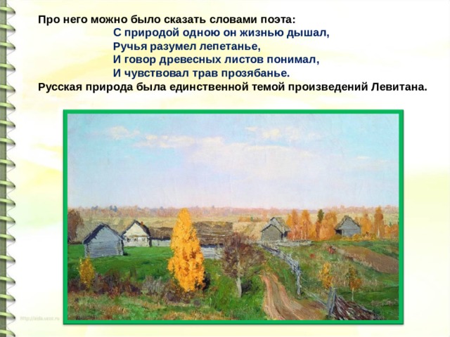 Про него можно было сказать словами поэта: С природой одною он жизнью дышал, Ручья разумел лепетанье, И говор древесных листов понимал, И чувствовал трав прозябанье. Русская природа была единственной темой произведений Левитана. 