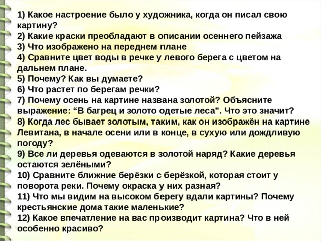 1) Какое настроение было у художника, когда он писал свою картину? 2) Какие краски преобладают в описании осеннего пейзажа 3) Что изображено на переднем плане 4) Сравните цвет воды в речке у левого берега с цветом на дальнем плане. 5) Почему? Как вы думаете? 6) Что растет по берегам речки? 7) Почему осень на картине названа золотой? Объясните выражение: “В багрец и золото одетые леса”. Что это значит? 8) Когда лес бывает золотым, таким, как он изображён на картине Левитана, в начале осени или в конце, в сухую или дождливую погоду? 9) Все ли деревья одеваются в золотой наряд? Какие деревья остаются зелёными? 10) Сравните ближние берёзки с берёзкой, которая стоит у поворота реки. Почему окраска у них разная? 11) Что мы видим на высоком берегу вдали картины? Почему крестьянские дома такие маленькие? 12) Какое впечатление на вас производит картина? Что в ней особенно красиво? 