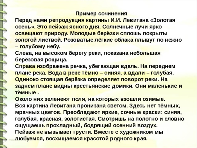  Пример сочинения Перед нами репродукция картины И.И. Левитана «Золотая осень». Это пейзаж ясного дня. Солнечные лучи ярко освещают природу. Молодые берёзки сплошь покрыты золотой листвой. Розоватые лёгкие облака плывут по нежно – голубому небу. Слева, на высоком берегу реки, показана небольшая берёзовая рощица. Справа изображена речка, убегающая вдаль. На переднем плане река. Вода в реке тёмно – синяя, а вдали – голубая. Одиноко стоящая берёзка определяет поворот реки. На заднем плане видны крестьянские домики. Они маленькие и тёмные . Около них зеленеют поля, на которых взошли озимые. Вся картина Левитана пронизана светом. Здесь нет тёмных, мрачных цветов. Преобладают яркие, сочные краски: синяя, голубая, красная, золотистая. Смотришь на полотно и словно ощущаешь прохладный, бодрящий осенний воздух. Пейзаж не вызывает грусти. Вместе с художником мы любуемся, восхищаемся красотой родного края. 