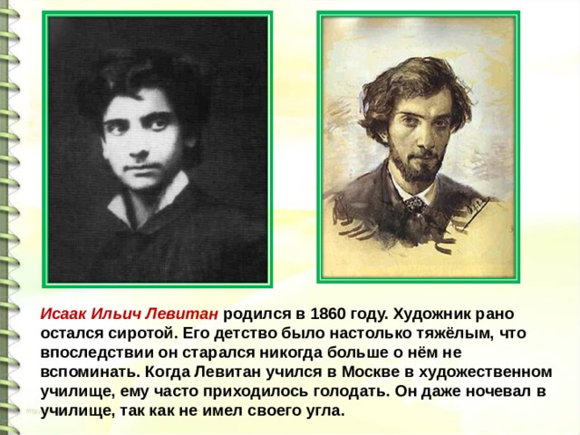 Исаак Ильич Левитан родился в 1860 году. Художник рано остался сиротой. Его детство было настолько тяжёлым, что впоследствии он старался никогда больше о нём не вспоминать. Когда Левитан учился в Москве в художественном училище, ему часто приходилось голодать. Он даже ночевал в училище, так как не имел своего угла. 