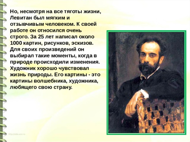 Но, несмотря на все тяготы жизни, Левитан был мягким и отзывчивым человеком. К своей работе он относился очень строго. За 25 лет написал около 1000 картин, рисунков, эскизов. Для своих произведений он выбирал такие моменты, когда в природе происходили изменения. Художник хорошо чувствовал жизнь природы. Его картины - это картины волшебника, художника, любящего свою страну. 