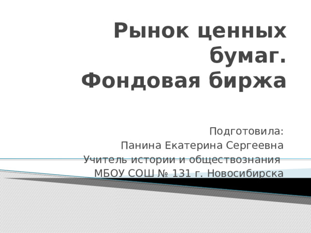 Рынок ценных бумаг.  Фондовая биржа Подготовила: Панина Екатерина Сергеевна Учитель истории и обществознания МБОУ СОШ № 131 г. Новосибирска 